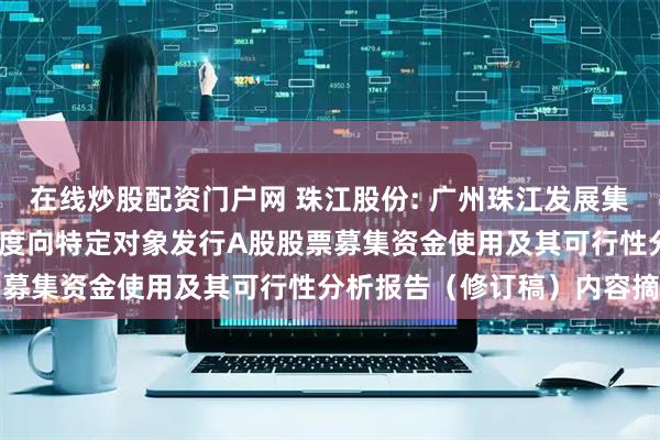 在线炒股配资门户网 珠江股份: 广州珠江发展集团股份有限公司2023年度向特定对象发行A股股票募集资金使用及其可行性分析报告（修订稿）内容摘要