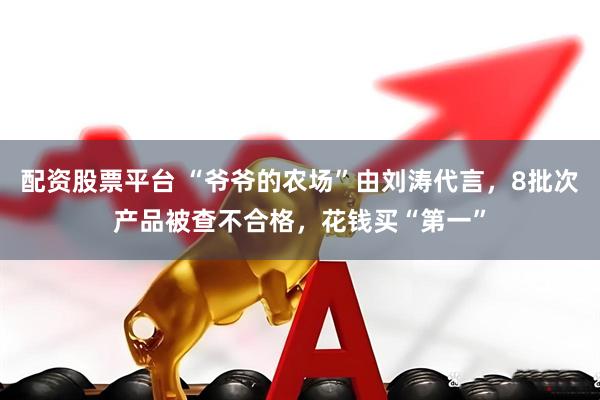 配资股票平台 “爷爷的农场”由刘涛代言，8批次产品被查不合格，花钱买“第一”