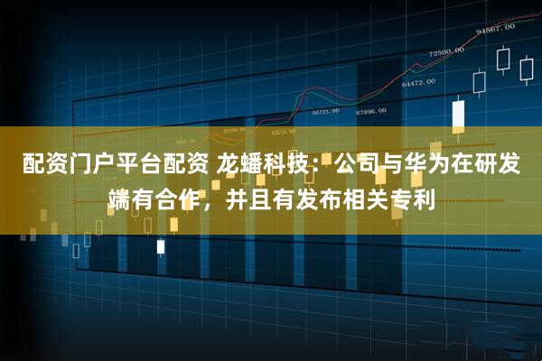 配资门户平台配资 龙蟠科技：公司与华为在研发端有合作，并且有发布相关专利