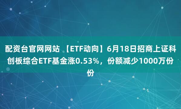配资台官网网站 【ETF动向】6月18日招商上证科创板综合ETF基金涨0.53%，份额减少1000万份