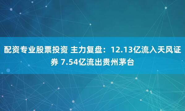 配资专业股票投资 主力复盘：12.13亿流入天风证券 7.54亿流出贵州茅台