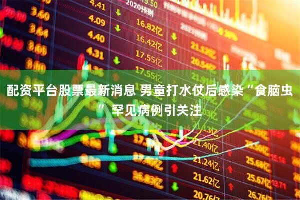 配资平台股票最新消息 男童打水仗后感染“食脑虫” 罕见病例引关注