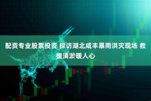 配资专业股票投资 探访湖北咸丰暴雨洪灾现场 救援清淤暖人心