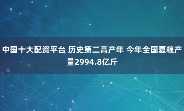 中国十大配资平台 历史第二高产年 今年全国夏粮产量2994.8亿斤