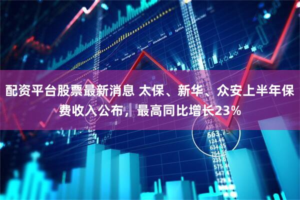 配资平台股票最新消息 太保、新华、众安上半年保费收入公布，最高同比增长23%