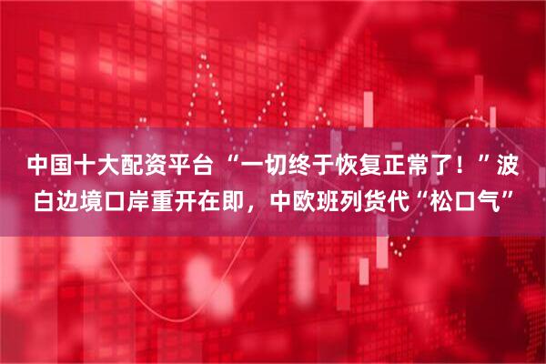 中国十大配资平台 “一切终于恢复正常了！”波白边境口岸重开在即，中欧班列货代“松口气”
