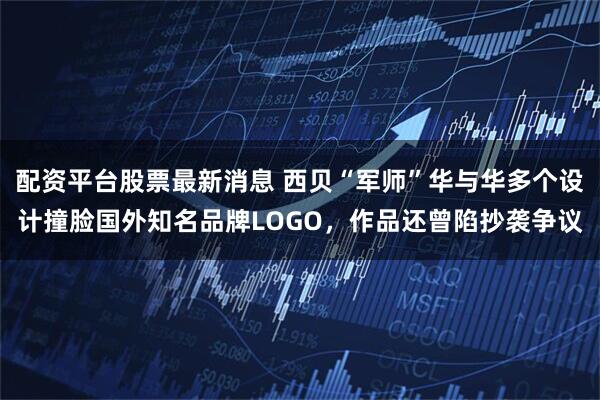 配资平台股票最新消息 西贝“军师”华与华多个设计撞脸国外知名品牌LOGO，作品还曾陷抄袭争议
